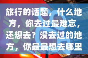 旅行的话题，什么地方，你去过最难忘，还想去？没去过的地方，你最最想去哪里