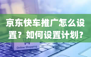 京东快车推广怎么设置？如何设置计划？