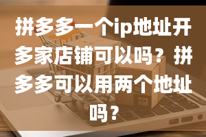 拼多多一个ip地址开多家店铺可以吗？拼多多可以用两个地址吗？