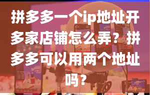 拼多多一个ip地址开多家店铺怎么弄？拼多多可以用两个地址吗？