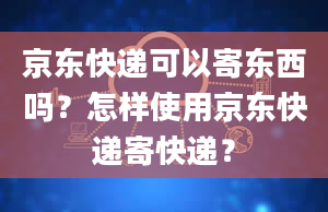 京东快递可以寄东西吗？怎样使用京东快递寄快递？