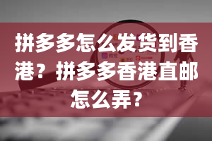 拼多多怎么发货到香港？拼多多香港直邮怎么弄？