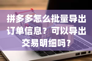 拼多多怎么批量导出订单信息？可以导出交易明细吗？