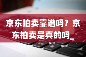 京东拍卖靠谱吗？京东拍卖是真的吗_