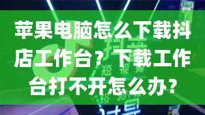 苹果电脑怎么下载抖店工作台？下载工作台打不开怎么办？