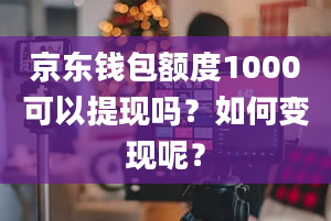 京东钱包额度1000可以提现吗？如何变现呢？