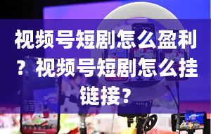 视频号短剧怎么盈利？视频号短剧怎么挂链接？