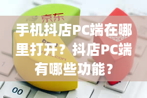 手机抖店PC端在哪里打开？抖店PC端有哪些功能？