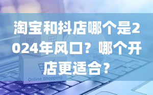 淘宝和抖店哪个是2024年风口？哪个开店更适合？