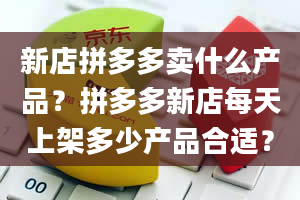 新店拼多多卖什么产品？拼多多新店每天上架多少产品合适？