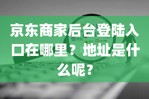 京东商家后台登陆入口在哪里？地址是什么呢？