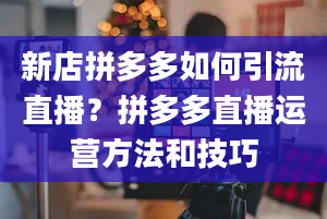 新店拼多多如何引流直播？拼多多直播运营方法和技巧