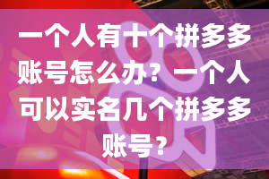 一个人有十个拼多多账号怎么办？一个人可以实名几个拼多多账号？