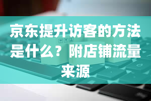 京东提升访客的方法是什么？附店铺流量来源