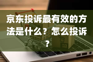 京东投诉最有效的方法是什么？怎么投诉？