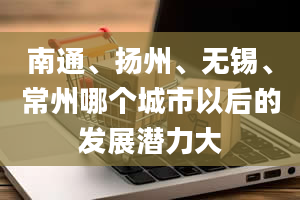 南通、扬州、无锡、常州哪个城市以后的发展潜力大