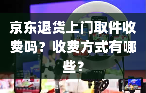 京东退货上门取件收费吗？收费方式有哪些？