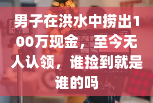 男子在洪水中捞出100万现金，至今无人认领，谁捡到就是谁的吗