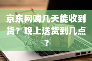 京东网购几天能收到货？晚上送货到几点？