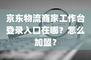 京东物流商家工作台登录入口在哪？怎么加盟？