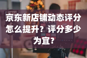 京东新店铺动态评分怎么提升？评分多少为宜？