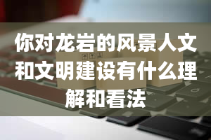 你对龙岩的风景人文和文明建设有什么理解和看法