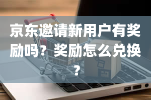 京东邀请新用户有奖励吗？奖励怎么兑换？