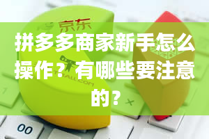 拼多多商家新手怎么操作？有哪些要注意的？