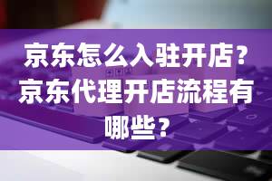 京东怎么入驻开店？京东代理开店流程有哪些？