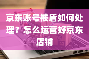 京东账号被盾如何处理？怎么运营好京东店铺