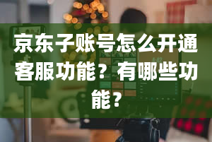 京东子账号怎么开通客服功能？有哪些功能？