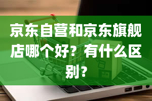 京东自营和京东旗舰店哪个好？有什么区别？