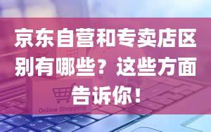 京东自营和专卖店区别有哪些？这些方面告诉你！