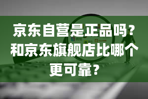 京东自营是正品吗？和京东旗舰店比哪个更可靠？