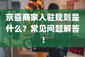 京喜商家入驻规则是什么？常见问题解答！