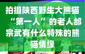 拍摄陕西野生大熊猫“第一人”的老人邰宗武有什么特殊的熊猫情缘