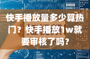 快手播放量多少算热门？快手播放1w就要审核了吗？