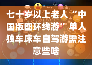 七十岁以上老人“中国版图环线游”单人独车床车自驾游需注意些啥