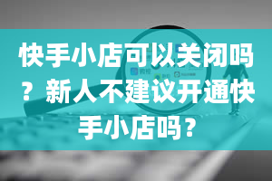 快手小店可以关闭吗？新人不建议开通快手小店吗？