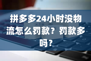 拼多多24小时没物流怎么罚款？罚款多吗？