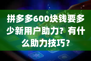 拼多多600块钱要多少新用户助力？有什么助力技巧？