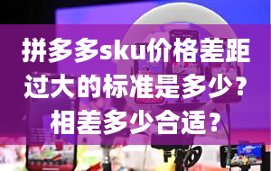 拼多多sku价格差距过大的标准是多少？相差多少合适？