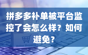 拼多多补单被平台监控了会怎么样？如何避免？