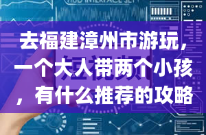 去福建漳州市游玩，一个大人带两个小孩，有什么推荐的攻略