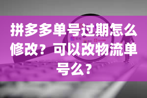 拼多多单号过期怎么修改？可以改物流单号么？