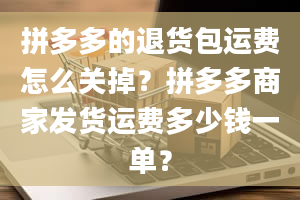 拼多多的退货包运费怎么关掉？拼多多商家发货运费多少钱一单？