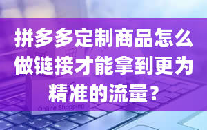 拼多多定制商品怎么做链接才能拿到更为精准的流量？