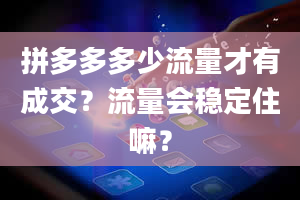 拼多多多少流量才有成交？流量会稳定住嘛？