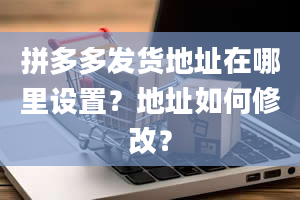 拼多多发货地址在哪里设置？地址如何修改？