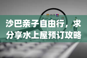 沙巴亲子自由行，求分享水上屋预订攻略